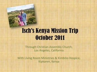 Isch’s Kenya Mission Trip
          October 2011
     Through Christian Assembly Church,
           Los Angeles, California

With Living Room Ministries & Kimbilio Hospice,
               Kipkaren, Kenya
 