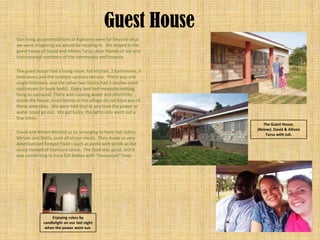 Guest House
Our living accommodations in Kipkaren were far beyond what
we were imagining we would be residing in. We stayed in the
guest house of David and Allison Tarus; dear friends of Juli and
instrumental members of the community and hospice.

The guest house had a living room, full kitchen, 2 bathrooms, 3
bedrooms, and the outdoor upstairs terrace. There was one
single bedroom, and the other two rooms had 3 double-sized
mattresses (in bunk beds). Every bed had mosquito netting
hung to surround. There was running water and electricity
inside the house; most homes in the village do not have any of
these amenities. We were told that at any time the power or
water could go out. We got lucky, the lights only went out a
few times.
                                                                      The Guest House.
                                                                   (Below): David & Allison
David and Allison blessed us by arranging to have two ladies,           Tarus with Juli.
Miriam and Stella, cook all of our meals. They made us very
Americanized Kenyan food – such as pasta with lentils as the
sauce instead of marinara sauce. The food was good, and it
was comforting to have full-bellies with “homestyle” food.




                  Enjoying cokes by
             candlelight on our last night
              when the power went out.
 