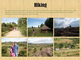 Hiking
The day after we arrived, Juli lead us on a hike, weaving on and off the dirt road, through gardens, next to homes, and on
footpaths. Finally, we made it to our destination, we were atop a huge outcropping of rocks with panoramic breath-
taking views of the African countryside. Worth the hike!
 