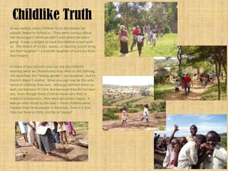 Childlike Truth
As we walked, many children from the homes we
passed, began to follow us. They were curious about
the muzungus (“white people”) and where we were
going. It was a delight to have the children travel with
us. The littlest of smiles, waves, or dancing would bring
out their laughter – a melodic laughter of pure joy from
their hearts.

In many of our pictures you can see the children
wearing what we (Americans) may view as old clothing,
mis-matched, the “wrong gender”, un-seasonal… but to
them it doesn’t matter. What you see may be the only
items of clothing they own. Many go without shoes as
well, not because it’s hot, but because they do not own
any. Even though these children have very little in
material possessions, they were genuinely happy. It
was an utter shock to the soul – these children were
happier than most people in America… how is it that
they can have so little, and be so happy?
 