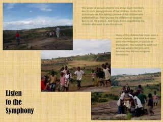 This series of pictures depicts one of our team members,
           Ken (in red), taking pictures of the children. In the first
           picture you see Ken taking a picture of the children who
           walked with us. Then you see the children run towards
           Ken to see the picture. And finally Ken is engulfed by the
           children who want to see the picture.



                                           Many of the children had never seen a
                                           camera before. And most had never
                                           seen their reflection, or picture of
                                           themselves. You needed to point out
                                           who was who in the picture(s),
                                           because they did not recognize
                                           themselves.




Listen
to the
Symphony
 