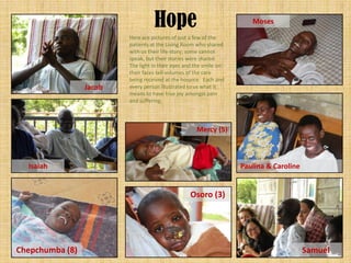 Hope                                Moses

                         Here are pictures of just a few of the
                         patients at the Living Room who shared
                         with us their life-story; some cannot
                         speak, but their stories were shared.
                         The light in their eyes and the smile on
                         their faces tell volumes of the care
                         being received at the hospice. Each and
                 Jacob   every person illustrated to us what it
                         means to have true joy amongst pain
                         and suffering.




                                                     Mercy (5)



  Isaiah                                                            Paulina & Caroline


                                                  Osoro (3)




Chepchumba (8)                                                                           Samuel
 