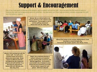 Support & Encouragement
  One of our main goals in coming to the hospice, was to support Juli and her staff. Since we were the first team to come to
  Kimbilio, the tasks and assignments were not solidified. Our days were very fluid; help out where needed, encourage the staff,
  love the patients, support.

                                           (Below): We are stitched quilts to be
                                         hung as wall décor in the common room
                                          and bedrooms. This brought in a lot of
                                               colorful uplifting adornment!
                                             Names from Left: Dar, Silvia, Kari.




                                                                                    (Above): Kari sitting on the veranda, holding Moses’s hand,
                                                                                                listening to a music therapist sing.
                                                                                      Names from left: Joseph, Caroline, Kari, Moses, Teresa.




(Above): Chris working hard with the
    kitchen staff. The staff cook 3
    nutritious meals and at least 2         (Right): Nurse Michelle listening to
  wholesome snacks daily. Meals              patient’s ailments and treatment
     happen at different intervals       courses, assisting with wound care, and
   throughout the day, keeping all         offering suggestions. Dar (in pink), a
  patients and staff well-fed. It is a    social worker who is helping to assess
      day-long non-stop process!          family and social situations to provide
  Names from Left: Nicholas, Ken,            the best holistic support for each
           Kari, Greg, Chris.                  patient. (With Nurse Rachel)
 