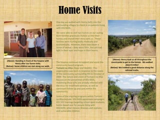 Home Visits
                                                  One day we walked with Henry (left) into the
                                                  surrounding villages to check in on patients living
                                                  with HIV/AIDS.
                                                  We were able to visit two homes on our outing.
                                                  Both families graciously invited us into their
                                                  homes and shared their story with us. These
                                                  families were hurting badly medically and
                                                  economically. However, there was never a
                                                  sense of defeat – they were HIV+, but still had
                                                  light in their eyes and hope in their hearts.


                                                                                                          (Above): Henry took us all throughout the
 (Above): Standing in front of the hospice with
                                                  The hospice continues to support and assist the        countryside to get to the homes. We walked
          Henry after our home visits.
                                                  community based program,                                              about 6 miles!
(Below): Some children we met along our walk.
                                                  Tumaini na Afya (Hope and Health). This               (Below): We trekked a good distance along the
                                                  organization was born in response to the needs                        railroad tracks.
                                                  of the community surrounding HIV in October of
                                                  2004. The nature and vision of Tumaini na Afya
                                                  focuses on the prevention of HIV/AIDS,
                                                  mobilizing those who are already infected with
                                                  the virus for treatment services, as well as
                                                  continued follow-up and care within the
                                                  community.
                                                  Some of the ongoing programs within Tumaini
                                                  na Afya include: HIV/AIDS awareness campaigns;
                                                  HIV 101 trainings targeting school aged students;
                                                  home-based care for people living with
                                                  HIV/AIDS, other chronic illnesses and orphans
                                                  and vulnerable children.
 