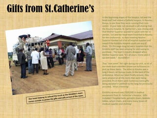 Gifts from St.Catherine’s
                            In the beginning stages of the hospice, Juli and the
                            head staff had visited a Catholic hospice, in Kisumu,
                            Kenya, to see how they were running their care
                            center. A year later Juli received a call sharing that
                            the Kisumu hospice, St. Catherine’s, was closing and
                            that Mother Superior wanted to speak with her in
                            person. Juli and her head team travelled to Kisumu
                            for the conference. In their meeting Mother
                            Superior handed Juli a list of hospital supplies and
                            asked if the Kimbilio Hospice could use any of
                            them. On this page-long list were supplies that the
                            Kimbilio staff has been praying for and saving to
                            purchase. The team’s mouths dropped when
                            Mother Superior said, “It’s all yours. Come pick it
                            up next week.” Incredible!!

                            That “next week” fell right during our visit, so all of
                            our male team members drove out to Kisumu to
                            pick up these items. The drive to Kisumu was a
                            long 3 hours, on bumpy roads, in the back of the
                            ambulance. When our team finally arrived, they
                            were amazed at all the items that were being
                            provided; PLUS there were numerous extra gifts
                            being donated in addition to the long list previously
                            provided. What a blessing!

                            Kimbilio received over $100,000 in medical
                            equipment from St. Catherine’s Hospice. Gifts
                            included 7 hospital beds, geriatric chairs, bedside
                            tables, wheel chairs, and many many boxes of
                            medical supplies and clothing!
 