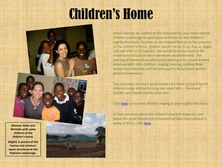 Children’s Home
                                   Most evenings we walked to the Empowering Lives International
                                   children orphanage to participate and listen to the children’s
                                   nightly devotions. As soon as we stepped foot on to the property
                                   of the children’s home, children would run up to us, hug us, giggle
                                   and talk with us (in English). We would be led by hand to the
                                   small round structure where devotions would be held. The
                                   evening of devotions would include packing in to a small domed
                                   structure with 100+ children, singing, dancing, reciting Bible
                                   verses from memory, and the sharing of a story/lesson and/or
                                   personal testimony.

                                   Two evenings, our team participated a bit more by teaching the
                                   children songs and performing two small skits – David and
                                   Goliath, and Daniel and the lions den.

                                   Click here to hear the children singing at their nightly devotions.

                                   To find out more about the children’s home in Kipkaren, and
                                   about the great movements Empowering Lives International is
                                   doing in Africa, click here.
  (Above): Silvia and
  Michelle with some
    children at the
   children’s home.
(Right): A picture of the
  homes and common
 space structures at the
  Kipkaren orphanage.
 