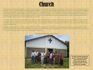 Church
Every Sunday the community of Kipkaren convene at church, eager to whole-heartedly worship God, learn, and love. There are many waves of devotions in the 3-4
hour long service. Each service begins with singing and dancing, then a small sermon, next more singing and dancing, then at least an hour-long sermon, followed by
tithing, and then possibly a combination of more singing, a sermon, or testimonies from the church community. Any person can get up during service and share
their personal testimony, impactful Bible teachings, encouragement, and words of wisdom. It was inspiring to see the pure-hearted devotions of the Kenyans. The
members of this community have so little, yet give so much. They are starving, dying of illnesses, orphaned, widowed, poor, broken, yet they give praise for the
good in their life. What a lesson to witness; what a lesson to emulate.

The church has room to seat about 220 people inside. When you walk in the double doors at the back of the church, you see a room packed to it’s brim with green
plastic patio chairs, a small stage in the front, and a foldable table with an electronic keyboard and two microphones placed on top. The church is simplistic, but
incredibly inviting and spiritual. Every seat in the church is filled, there are people crowding around the doors, and children sitting in all the outside window sills to
hear the message. Wow!

Being guests of the community, we were ushered to the front two rows of the church. It was nice to have an unobstructed view of the stage, however, this also
proved to give easy access to pull our team members up on stage to dance with in front of the congregation! The amount of dancing that was done, inside the hot
church (no A/C with 200+ people), truly was an invigorating cardio workout.

                                                               Powerful. Moving. Inspiring.




                                                                                                                                        Our team standing outside the
                                                                                                                                        church. These are the double
                                                                                                                                           doors in the back of the
                                                                                                                                          church, where people are
                                                                                                                                         crowded around to worship
                                                                                                                                           and hear the messages.
 