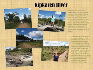 Kipkaren River
             We went on a hike to see the
             Kipkaren River. This used to be the
             only source of drinking and bathing
             water for the village (look at the
             brown color of the water). Living
             Room Ministries raised money to drill
             several boreholes, providing clean
             water at many of the schools/training
             centers, orphanage, medical clinic,
             and hospice. There is also a
             community spicket at the hospice,
             giving access to clean water for all the
             villagers.


                    The bridge that Kari is standing
                    in front of was built by Living
                    Room Ministries. There used to
                    be a rope bridge crossing the
                    river, but it was destroyed in a
                    storm. After this happened, the
                    community on the other side of
                    the river would stand on the
                    shoreline and call out, singing for
                    help; they asked to bring them
                    Jesus. Without the bridge, this
                    community had no access to the
                    church or way to cross the swift
                    moving river. Living Room
                    answered their prayers by
                    building this sturdy bridge.
 