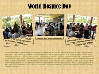 World Hospice Day



                                                Celebrating on the Kimbilio Hospice veranda.




The day we arrived to Kipkaren was World Hospice Day, however, the staff decided to postpone celebrating it for a few days for our
welcoming. It was amazing to be in Kenya to celebrate Kimbilio’s first World Hospice Day! All of the patients were brought to the
veranda, in mixture with staff from the hospice and medical clinic, community members, and our team members. It was a packed on
the veranda! We were able to hear stories of how instrumental Kimbilio has been in everyone’s lives, the extraordinary care and love
that is provided, heart-breaking and heart-warming testimonies, praises given to the Lord, and kudos to the staff, all interlaced with
laughter, smiles, and joy. Juli and her team change the lives of every person they come into contact with. We are still in awe that we
were able to spend two weeks in Africa with this remarkable community. The Kimbilio Hospice is a miraculous, spiritual, and healing
home like no other.
 
