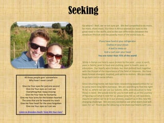 Seeking
                                                 Go where? Well, we’re not sure yet. We feel compelled to do more,
                                                 be more, share more. Our time in Africa opened our eyes to the
                                                 great need in the world, and to the vast differences between the
                                                 American lifestyle and the poverty most of the world lives in…

                                                                  If you have food in your refrigerator
                                                                          Clothes in your closet
                                                                            A bed to sleep on
                                                                       And a roof over your head
                                                                 You are richer than 75% of the world

                                                 While in Kenya our hearts were broken by the poor - poor in spirit,
                                                 poor in family, poor in food and clothing, poor in health, poor in
                                                 education. Our hearts were broken, but then knitted back together
                                                 with the thread of the importance of the field of missions. We have
                                                 been forever changed, inspired, and set in to motion. We are ready
     All those people goin' somewhere            to go back out to serve others.
           Why have I never cared?
                                                 Since returning home, we have been researching opportunities for us
   Give me Your eyes for just one second         to serve more long-term overseas. We are searching to find the right
       Give me Your eyes so I can see            fit for us, where we can use our talents, skills, and education to help
       Everything that I keep missing            those in need. We would love for you to trek with us on this journey
      Give me Your love for humanity             of figuring out what is next for us; please pray for us, ask questions,
 Give me Your arms for the broken-hearted
                                                 inquire on where we’re at in our process, support us in this new life-
   The ones that are far beyond my reach
                                                 changing challenge. We are very excited to see what doors God will
 Give me Your heart for the ones forgotten
                                                 open for us! Thank you for allowing us to share our hearts with you.
       Give me Your eyes so I can see

Listen to Brandon Heath “Give Me Your Eyes”
 
