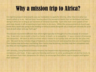 Why a mission trip to Africa?
It is hard to pinpoint what exactly was our motivation to apply for this trip, other than it is what our
hearts called us to do. We had been hearing about the wonderful deeds that Juli McGowan had been
doing in Africa for as long as we had been at Christian Assembly. Each time that a new update of her
work was shared, it left us wanting to hear more, to do more. When the announcement at church was
made that a team was going to be heading to Kenya to work alongside Juli, it took split seconds for us to
look at each other and say, “Let’s go!”

This mission trip looked different than what might typically be thought of as the purpose of a mission
trip. It was not a trip to build a church or home, to teach, or to evangelize – it was a mission of presence
and awareness. We went to Africa to learn what it means to so humbly love and care for the poor and
sick. We went to the remote village of Kipkaren, to show the sick and dying that they are not forgotten.
Their bodies may be broken and failing, their hearts may be aching, and they may feel completely lost,
but they are not forgotten, and they are not alone.

Juli’s ministry, Living Room & Kimbilio Hospice, has helped many by providing palliative care,
compassion, and hope. It was a genuine blessing and honor to come up alongside Juli and her team, to
see and learn from their compassion for others, to encourage their efforts, and to support and lighten
their workload.
 