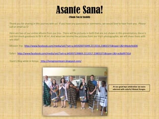 Asante Sana! (Thank You in Swahili)

Thank you for sharing in this journey with us! If you have any questions or comments, we would love to hear from you. Please
call or email us 

Here are two of our online albums from our trip. There will be pictures in both that are not shown in this presentation; there is
just too much goodness to fit it all in! And when we receive the pictures from our trip’s photographer, we will share them with
you also!

Mission Trip: http://www.facebook.com/media/set/?set=a.645926072049.2113316.23801571&type=1&l=84edc9c606

Safari: http://www.facebook.com/media/set/?set=a.645937139869.2113317.23801571&type=1&l=ac8a99731d

Team’s Blog while in Kenya: http://livingroomteam.blogspot.com/




                                                                                                 At our good-bye celebration we were
                                                                                                 adorned with colorful Maasai Kangas.
 