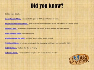 Did you know?
Click for more details...

Cancer Rates in Africa… are expected to grow by 400% over the next 50 years.

80% of Cancer Patients in Africa… have advanced incurable disease at first presentation to a health facility.

Palliative Care is… an approach that improves the quality of life of patients and their families.

Water Problems Affect… half of humanity.

40 Million People Live With… HIV/AIDS, with 3 million deaths in 2004.

72 Million Children… of primary school age in the developing world were not in school in 2005.

24,000 Children… Die Each Day due to Poverty.

Half of the World… over three billion people — live on less than $2.50 a day.
 