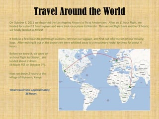 Travel Around the World
On October 6, 2011 we departed the Los Angeles Airport to fly to Amsterdam. After an 11 hour flight, we
landed for a short 2 hour layover and were back on a plane to Nairobi. This second flight took another 9 hours;
we finally landed in Africa!

It took us a few hours to go through customs, retrieve our luggage, and find out information on our missing
bags. After making it out of the airport we were whisked away to a missionary hostel to sleep for about 4
hours.

Before we knew it, we were on
an hour flight to Eldoret. We
landed about 7:40am
(9:40pm PST on October 7th).

Next we drove 2 hours to the
village of Kipkaren, Kenya.



Total travel time approximately
              36 hours
 