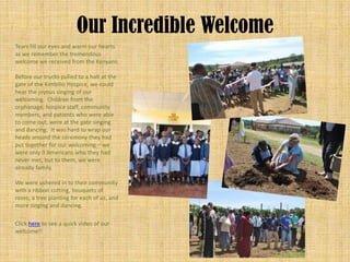 Our Incredible Welcome
Tears fill our eyes and warm our hearts
as we remember the tremendous
welcome we received from the Kenyans.

Before our trucks pulled to a halt at the
gate of the Kimbilio Hospice, we could
hear the joyous singing of our
welcoming. Children from the
orphanage, hospice staff, community
members, and patients who were able
to come out, were at the gate singing
and dancing. It was hard to wrap our
heads around the ceremony they had
put together for our welcoming – we
were only 9 Americans who they had
never met, but to them, we were
already family.

We were ushered in to their community
with a ribbon cutting, bouquets of
roses, a tree planting for each of us, and
more singing and dancing.

Click here to see a quick video of our
welcome!!
 