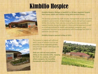 Kimbilio Hospice
              Kimbilio Hospice (Refuge in Swahili) is a 26 bed, inpatient hospice
              that houses adults and children living with terminal illness.

              The services provided by staff include: management of pain and other
              symptoms and provision of psychological, social and spiritual support.
              Within this facility, there are also counseling services available to
              support families during the patient’s illness and bereavement as well
              as a training institute for health care workers, caregivers, and
              community members to be empowered with knowledge and skills in
              palliative care services.

              Kimbilio Hospice opened in May of 2011.

 The hospice is largely self sufficient
 with 2 acres of passion fruit (to eat
 and sell), a large vegetable garden,
 and a fish pond with 1000 tilapia (to
 eat and sell).

 Daily you will see most patients
 sitting on the veranda (left), enjoying
 the fresh air, scenery, and each
 others company. An incredibly
 therapeutic and spiritual place.
 