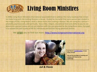 Living Room Ministires
In 2009, Living Room Ministries International was established to address the many injustices that remain
for those living with life-limiting illnesses in Kenya. Guided by the belief that every person was created in
the image of God, Living Room’s work is about more than treating a disease. We are caring for a person—
physically, psychosocially, and spiritually. Race, tribe, religion, educational level and ability to pay do not
determine a person’s value and do not interfere with the care provided by the Living Room team. Our goal
is to achieve the best quality of life for individuals and families facing advanced disease.

         We urge you to find out more: http://www.livingroominternational.org




                                                                                 See Flovia’s transformation. A true
                                                                                 living miracle!

                                                                                 We had the privilege of meeting and
                                                                                 playing with Flovia at the
                                                                                 orphanage.




                                            Juli & Flovia
 