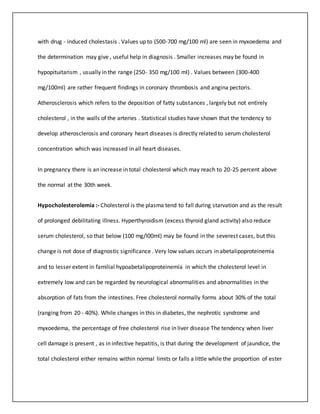 with drug - induced cholestasis . Values up to (500-700 mg/100 ml) are seen in myxoedema and
the determination may give , useful help in diagnosis . Smaller increases may be found in
hypopituitarism , usually in the range (250- 350 mg/100 ml) . Values between (300-400
mg/100ml) are rather frequent findings in coronary thrombosis and angina pectoris.
Atherosclerosis which refers to the deposition of fatty substances , largely but not entirely
cholesterol , in the walls of the arteries . Statistical studies have shown that the tendency to
develop atherosclerosis and coronary heart diseases is directly related to serum cholesterol
concentration which was increased in all heart diseases.
In pregnancy there is an increase in total cholesterol which may reach to 20-25 percent above
the normal at the 30th week.
Hypocholesterolemia :- Cholesterol is the plasma tend to fall during starvation and as the result
of prolonged debilitating illness. Hyperthyroidism (excess thyroid gland activity) also reduce
serum cholesterol, so that below (100 mg/l00ml) may be found in the severest cases, but this
change is not dose of diagnostic significance . Very low values occurs in abetalipoproteinemia
and to lesser extent in familial hypoabetalipoproteinemia in which the cholesterol level in
extremely low and can be regarded by neurological abnormalities and abnormalities in the
absorption of fats from the intestines. Free cholesterol normally forms about 30% of the total
(ranging from 20 - 40%). While changes in this in diabetes, the nephrotic syndrome and
myxoedema, the percentage of free cholesterol rise in liver disease The tendency when liver
cell damage is present , as in infective hepatitis, is that during the development of jaundice, the
total cholesterol either remains within normal limits or falls a little while the proportion of ester
 