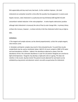 falls appreciably and may reach very low levels . As the condition improves , the total
cholesterol are somewhat raised for a time after the jaundice has disappeared. In severe acute
hepatic necrosis , total cholesterol is usually low and may fall below (100 mg/100 ml) with
concomitant marked reduction in the ester proportion . In extra hepatic obstruction jaundice
although total cholesterol is increased, the ratio of free to ester change little . In primary biliary
cirrhosis the increase , however , is almost entirely in the free cholesterol which may as high as
90% .
Limitations
1.The reagent and sample volumes can be altered proportionately so that the sample:reagent,
ratio remains same.
2. Hemolytic and lipemic samples may result in false elevated results. To avoid false results
sample blank may be used as mentioned above: Add 10 l of serum sample to 1000 l of DI water
and read absorbance at 505nm. Subtract the absorbance obtained as above, from the
absorbance of test. this corrected absorbance is used for calculation. Reagents are sensitive to
light and temperature. Reagents may develop a slight pink color on ageing. This does not
interfere in the results. Quality Control The patient results obtained for each batch can be
validated by using normal and abnormal control sera with assayed values for cholesterol.
 
