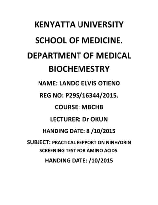 KENYATTA UNIVERSITY
SCHOOL OF MEDICINE.
DEPARTMENT OF MEDICAL
BIOCHEMESTRY
NAME: LANDO ELVIS OTIENO
REG NO: P29S/16344/2015.
COURSE: MBCHB
LECTURER: Dr OKUN
HANDING DATE: 8 /10/2015
SUBJECT: PRACTICAL REPPORT ON NINHYDRIN
SCREENING TEST FOR AMINO ACIDS.
HANDING DATE: /10/2015
 