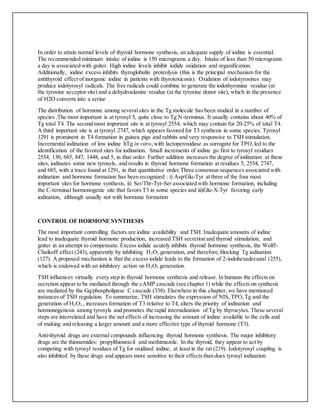 In order to attain normal levels of thyroid hormone synthesis, an adequate supply of iodine is essential.
The recommended minimum intake of iodine is 150 micrograms a day. Intake of less than 50 micrograms
a day is associated with goiter. High iodine levels inhibit iodide oxidation and organification.
Additionally, iodine excess inhibits thyroglobulin proteolysis (this is the principal mechanism for the
antithyroid effect of inorganic iodine in patients with thyrotoxicosis). Oxidation of iodotyrosines may
produce iodotyrosyl radicals. The free radicals could combine to generate the iodothyronine residue (at
the tyrosine acceptor site) and a dehydroalanine residue (at the tyrosine donor site), which in the presence
of H2O converts into a serine
The distribution of hormone among severalsites in the Tg molecule has been studied in a number of
species .The most important is at tyrosyl 5, quite close to Tg N-terminus. It usually contains about 40% of
Tg total T4. The second most important site is at tyrosyl 2554, which may contain for 20-25% of total T4.
A third important site is at tyrosyl 2747, which appears favored for T3 synthesis in some species. Tyrosyl
1291 is prominent in T4 formation in guinea pigs and rabbits and very responsive to TSH stimulation.
Incremental iodination of low iodine hTg in vitro,with lactoperoxidase as surrogate for TPO,led to the
identification of the favored sites for iodination. Small increments of iodine go first to tyrosyl residues
2554, 130, 685, 847, 1448, and 5, in that order. Further addition increases the degree of iodination at these
sites, iodinates some new tyrosyls, and results in thyroid hormone formation at residues 5, 2554, 2747,
and 685, with a trace found at 1291, in that quantitative order.Three consensus sequences associated with
iodination and hormone formation has been recognized : i) Asp/Glu-Tyr at three of the four most
important sites for hormone synthesis, ii) Ser/Thr-Tyr-Ser associated with hormone formation, including
the C-terminal hormonogenic site that favors T3 in some species and iii)Glu-X-Tyr favoring early
iodination, although usually not with hormone formation
CONTROL OF HORMONE SYNTHESIS
The most important controlling factors are iodine availability and TSH. Inadequate amounts of iodine
lead to inadequate thyroid hormone production, increased TSH secretion and thyroid stimulation, and
goiter in an attempt to compensate. Excess iodide acutely inhibits thyroid hormone synthesis, the Wolff-
Chaikoff effect (243), apparently by inhibiting H2O2 generation, and therefore,blocking Tg iodination
(127). A proposed mechanism is that the excess iodide leads to the formation of 2-iodohexadecanal (255),
which is endowed with an inhibitory action on H2O2 generation.
TSH influences virtually every step in thyroid hormone synthesis and release. In humans the effects on
secretion appear to be mediated through the cAMP cascade (see chapter 1) while the effects on synthesis
are mediated by the Gq/phospholipase C cascade (338). Elsewhere in this chapter, we have mentioned
instances of TSH regulation. To summarize, TSH stimulates the expression of NIS, TPO,Tg and the
generation of H2O2 , increases formation of T3 relative to T4, alters the priority of iodination and
hormonogenesis among tyrosyls and promotes the rapid internalization of Tg by thyrocytes. These several
steps are interrelated and have the net effects of increasing the amount of iodine available to the cells and
of making and releasing a larger amount and a more effective type of thyroid hormone (T3).
Anti-thyroid drugs are external compounds influencing thyroid hormone synthesis. The major inhibitory
drugs are the thionamides: propylthiouracil and methimazole. In the thyroid, they appear to act by
competing with tyrosyl residues of Tg for oxidized iodine, at least in the rat (219). Iodotyrosyl coupling is
also inhibited by these drugs and appears more sensitive to their effects than does tyrosyl iodination.
 