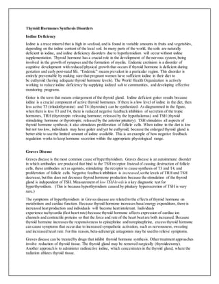 Thyroid Hormones Synthesis Disorders
Iodine Deficiency
Iodine is a trace mineral that is high in seafood, and is found in variable amounts in fruits and vegetables,
depending on the iodine content of the local soil. In many parts of the world, the soils are naturally
deficient in iodine, and iodine deficiency disorders due to hypothyroidism will occur without iodine
supplementation. Thyroid hormone has a crucial role in the development of the nervous system, being
involved in the growth of synapses and the formation of myelin. Endemic cretinism is a disorder of
cognitive development with reduced physical growth that occurs if thyroid hormone is deficient during
gestation and early post-natal life. “Endemic” means prevalent in a particular region. This disorder is
entirely preventable by making sure that pregnant women have sufficient iodine in their diet to
be euthyroid (having adequate thyroid hormone levels). The World Health Organization is actively
working to reduce iodine deficiency by supplying iodized salt to communities, and developing effective
monitoring programs.
Goiter is the term that means enlargement of the thyroid gland. Iodine deficient goiter results because
iodine is a crucial component of active thyroid hormones. If there is a low level of iodine in the diet, then
less active T3 (triiodothyronine) and T4 (thyroxine) can be synthesized. As diagrammed in the figure,
when there is less T3 and T4, there is reduced negative feedback inhibition of secretion of the tropic
hormones, TRH (thyrotropin releasing hormone; released by the hypothalamus) and TSH (thyroid
stimulating hormone or thyrotropin; released by the anterior pituitary). TSH stimulates all aspects of
thyroid hormone synthesis; it also stimulates proliferation of follicle cells. When iodine in the diet is low
but not too low, individuals may have goiter and yet be euthyroid, because the enlarged thyroid gland is
better able to use the limited amount of iodine available. This is an example of how negative feedback
regulation works to keep hormone secretion within the appropriate physiological range.
Graves Disease
Graves disease is the most common cause of hyperthyroidism. Graves disease is an autoimmune disorder
in which antibodies are produced that bind to the TSH receptor. Instead of causing destruction of follicle
cells, these antibodies act as agonists, stimulating the receptor to cause synthesis of T3 and T4, and
proliferation of follicle cells. Negative feedback inhibition is increased,so the levels of TRH and TSH
decrease,but this does not decrease thyroid hormone production because the stimulation of the thyroid
gland is independent of TSH. Measurement of low TSH levels is a key diagnostic test for
hyperthyroidism. (This is because hyperthyroidism caused by pituitary hypersecretion of TSH is very
rare.)
The symptoms of hyperthyroidism in Graves disease are related to the effects of thyroid hormone on
metabolism and cardiac function. Because thyroid hormone increases basalenergy expenditure, there is
increased heat production and individuals will become heat intolerant. Individuals
experience tachycardia (fast heart rate) because thyroid hormone affects expression of cardiac ion
channels and contractile proteins so that the force and rate of the heart beat are both increased. Because
thyroid hormone increases the responsiveness to epinephrine and norepinephrine, excess thyroid hormone
can cause symptoms that occur due to increased sympathetic activation, such as nervousness, sweating
and increased heart rate. For this reason, beta-adrenergic antagonists may be used to relieve symptoms.
Graves disease can be treated by drugs that inhibit thyroid hormone synthesis. Other treatment approaches
involve reduction of thyroid tissue. The thyroid gland may be removed surgically (thyroidectomy).
Another approach is to administer radioactive iodine, which concentrates in the thyroid gland, where the
radiation ablates thyroid tissue.
 
