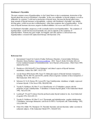 Hashimoto's Thyroiditis
The most common cause of hypothyroidism in the United States is due to autoimmune destruction of the
thyroid gland that occurs in Hashimoto’s thyroiditis. In this case,antibodies to thyroid antigens, as well as
infiltration by cytotoxic T cells lead to destruction of thyroid tissue. Because the thyroid gland stores
large amounts of thyroid hormone as thyroglobulin, a patient with Hashimoto’s thyroiditis may initially
develop goiter, (which occurs due to inflammation), rather than symptoms due to hypothyroidism. As the
store of thyroid hormone decreases,negative feedback inhibition decreases and TSH levels will rise.
As Hashimoto's thyroiditis progresses, it will eventually lead to overt hypothyroidism. The symptoms of
hypothyroidism result from decreased metabolic rate,and are opposite to the symptoms of
hyperthyroidism. Patients may gain weight, feelsluggish and cold, and have a slowed heart rate.
Hypothyroidism is treated with replacement therapy with thyroxine (T4).
Reference List
1. International Council for Control of Iodine Deficiency Disorders. Current Iodine Deficiency
Disorders Status Database. http://www.iccidd.org . 2010. Tietze F, Kohn LD, Kohn AD et al.
Carrier-mediated transport of monoiodotyrosine out of thyroid cell lysosomes. J Biol Chem 1989;
264(9):4762-4765.
2. Dumitrescu AM, Refetoff S. Novel biological and clinical aspects of thyroid hormone
metabolism. Endocr Dev 2007; 10:127-139.
3. van der Deure WM, Peeters RP,Visser TJ. Molecular aspects of thyroid hormone transporters,
including MCT8, MCT10, and OATPs,and the effects of genetic variation in these transporters. J
Mol Endocrinol 2010; 44(1):1-11.
4. Salvatore D, Tu H, Harney JW, Larsen PR. Type 2 iodothyronine deiodinase is highly expressed
in human thyroid. J Clin Invest 1996; 98(4):962-968.
5. Toyoda N, Nishikawa M, Mori Y et al. Identification of a 27-kilodalton protein with the
properties of type I iodothyronine 5′-deiodinase in human thyroid gland. J Clin Endocrinol Metab
1992; 74(3):533-538.
6. Laurberg P. T4 and T3 release from the perfused canine thyroid isolated in situ. Acta Endocrinol
(Copenh) 1976; 83(1):105-113.
7. Toyoda N, Nishikawa M, Mori Y et al. Thyrotropin and triiodothyronine regulate iodothyronine
5′-deiodinase messenger ribonucleic acid levels in FRTL-5 rat thyroid cells. Endocrinology 1992;
131(1):389-394.
8. Fisher DA, Oddie TH, Thompson CS. Thyroidal thyronine and non-thyronine iodine secretion in
euthyroid subjects. J Clin Endocrinol Metab 1971; 33(4):647-652.
 