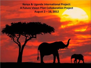 Kenya & Uganda International Project:
A Future Vision Pilot Collaboration Project
           August 2 – 16, 2012
 
