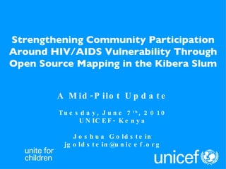 Strengthening Community Participation Around HIV/AIDS Vulnerability Through Open Source Mapping in the Kibera Slum A Mid-Pilot Update Tuesday, June 7 th , 2010 UNICEF- Kenya Joshua Goldstein [email_address] 