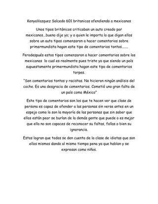 Kenya Vazquez Salcedo 601 britanicos ofendiendo a mexicanos<br />Unos tipos británicos criticaban un auto creado por mexicanos...bueno dije yo; y a quien le importa lo que digan ellos sobre un auto tipos comenzaron a hacer comentarios sobre primermundista hagan este tipo de comentarios tontos.......<br />Pero después estos tipos comenzaron a hacer comentarios sobre los mexicanos  lo cual es realmente pues triste ya que siendo un país supuestamente primermundista hagan este tipo de comentarios torpes.<br />“Son comentarios tontos y racistas. No hicieron ningún análisis del coche. Es una desgracia de comentarios. Cometió una gran falta de un país como México”<br />Este tipo de comentarios son los que te hacen ver que clase de persona es capaz de ofender a las personas sin verse antes en un espejo como lo son la mayoría de las personas que sin saber que ellos están peor se burlan de la demás gente que puede o es mejor que ella no son capaces de reconocer su faltas, fallas o bien su ignorancia.<br />Estos logran que todos se den cuenta de la clase de idiotas que son ellos mismos dando al mismo tiempo pena ya que hablan y se expresan como niños.<br />