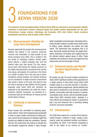 3             FOUNDATIONS FOR

The economic, social and political pillars of Kenya Vision 2030 are anchored on macroeconomic stability;
continuity in governance reforms; enhanced equity and wealth creation opportunities for the poor;
infrastructure; energy; science, technology and innovation (STI); land reform; human resources
development; security as well as public sector reforms.


3.1 Macroeconomic Stability for                                  better investigation and prosecution; eliminating discre-
    Long-Term Development                                        tionary decision-making in a public service that is prone
                                                                 to bribery; public education and judicial and legal
Kenyans appreciate the pivotal role macroeconomic                reform. The Government also recognises that in an
stability has played in the country’s economic                   open, democratic society like Kenya, the people them-
recovery and resumption of rapid growth by the                   selves, Parliament, civil society, and a vigilant press are
Kenya economy since 2003. This is evident in the                 the ultimate defence against abuse of office. These
low levels of underlying inflation, limited public               institutions will continue to receive full support from the
sector deficits, a stable exchange rate, and low                 Government and from the people of Kenya.
interest rates over that period. For this reason,
Kenya Vision 2030 places the highest premium on                  3.3 Enhanced Equity and Wealth
the stable macroeconomic environment the country                     Creation Opportunities for
now enjoys, and expects it to continue in the future                 the Poor
as a matter of policy. This is the only way in which
confidence among investors and ordinary Kenyans                  No society can gain the social cohesion predicted by
can be maintained. A stable economic environment                 Vision 2030 if significant sections of the population live
also works in favour of the poor who stand to lose               in abject poverty. To that extent, Kenya Vision 2030
the most in periods of high inflation. All the projects          includes equity as a recurrent principle in economic,
proposed under Vision 2030 will, therefore, be                   social and political programmes. Special attention has
subjected to the parameters set under the macro-                 been given to investment in arid and semi-arid (ASAL)
economic stability framework, as reviewed on a                   districts, communities with high incidence of poverty,
continuous basis by the Ministry of Finance and the              unemployed youth, women, and all vulnerable groups.
Central Bank of Kenya.                                           Under Vision 2030 “devolved funds”, deployed in a
                                                                 more efficient and transparent manner, is expected to
3.2 Continuity in Governance                                     play a key and enhanced role in correcting existing
    Reforms                                                      economic and social inequalities.

Kenya remains fully committed to continuing gover-               3.4 Infrastructure
nance reforms. These will be deepened and accelerated
in order to create a better environment for doing busi-          The 2030 Vision aspires for a country firmly intercon-
ness, and for the full enjoyment of individual rights that       nected through a network of roads, railways, ports,
Kenyans are entitled to under the constitution. Towards          airports, water and sanitation facilities, and telecom-
that end, the Government will continue to intensify the          munications. By 2030, it will become impossible to
anti-corruption programme already in place through:              refer to any region of our country as “remote”.


VISION 2030                                                  6
 