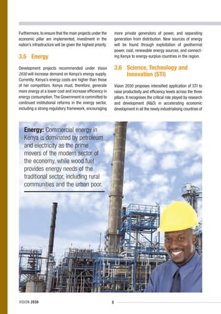 Furthermore, to ensure that the main projects under the           more private generators of power, and separating
economic pillar are implemented, investment in the                generation from distribution. New sources of energy
nation’s infrastructure will be given the highest priority.       will be found through exploitation of geothermal
                                                                  power, coal, renewable energy sources, and connect-
3.5 Energy                                                        ing Kenya to energy-surplus countries in the region.

Development projects recommended under Vision                     3.6 Science, Technology and
2030 will increase demand on Kenya’s energy supply.                   Innovation (STI)
Currently, Kenya’s energy costs are higher than those
of her competitors. Kenya must, therefore, generate               Vision 2030 proposes intensified application of STI to
more energy at a lower cost and increase efficiency in            raise productivity and efficiency levels across the three
energy consumption. The Government is committed to                pillars. It recognises the critical role played by research
continued institutional reforms in the energy sector,             and development (R&D) in accelerating economic
including a strong regulatory framework, encouraging              development in all the newly industrialising countries of



   Energy: Commercial energy in
   Kenya is dominated by petroleum
   and electricity as the prime
   movers of the modern sector of
   the economy, while wood fuel
   provides energy needs of the
   traditional sector, including rural
   communities and the urban poor.




VISION 2030                                                   8
 