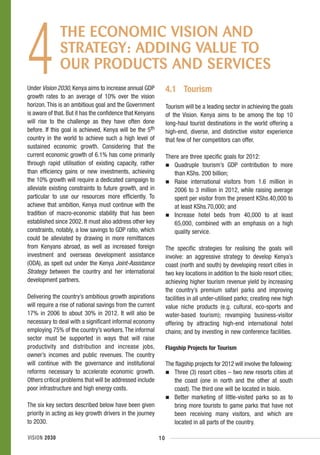 4
              THE ECONOMIC VISION AND
              STRATEGY: ADDING VALUE TO
              OUR PRODUCTS AND SERVICES
Under Vision 2030, Kenya aims to increase annual GDP            4.1 Tourism
growth rates to an average of 10% over the vision
horizon. This is an ambitious goal and the Government           Tourism will be a leading sector in achieving the goals
is aware of that. But it has the confidence that Kenyans        of the Vision. Kenya aims to be among the top 10
will rise to the challenge as they have often done              long-haul tourist destinations in the world offering a
before. If this goal is achieved, Kenya will be the 5th         high-end, diverse, and distinctive visitor experience
country in the world to achieve such a high level of            that few of her competitors can offer.
sustained economic growth. Considering that the
current economic growth of 6.1% has come primarily              There are three specific goals for 2012:
through rapid utilisation of existing capacity, rather             Quadruple tourism’s GDP contribution to more
than efficiency gains or new investments, achieving                than KShs. 200 billion;
the 10% growth will require a dedicated campaign to                Raise international visitors from 1.6 million in
alleviate existing constraints to future growth, and in            2006 to 3 million in 2012, while raising average
particular to use our resources more efficiently. To               spent per visitor from the present KShs.40,000 to
achieve that ambition, Kenya must continue with the                at least KShs.70,000; and
tradition of macro-economic stability that has been                Increase hotel beds from 40,000 to at least
established since 2002. It must also address other key             65,000, combined with an emphasis on a high
constraints, notably, a low savings to GDP ratio, which            quality service.
could be alleviated by drawing in more remittances
from Kenyans abroad, as well as increased foreign               The specific strategies for realising the goals will
investment and overseas development assistance                  involve: an aggressive strategy to develop Kenya’s
(ODA), as spelt out under the Kenya Joint-Assistance            coast (north and south) by developing resort cities in
Strategy between the country and her international              two key locations in addition to the Isiolo resort cities;
development partners.                                           achieving higher tourism revenue yield by increasing
                                                                the country’s premium safari parks and improving
Delivering the country’s ambitious growth aspirations           facilities in all under-utilised parks; creating new high
will require a rise of national savings from the current        value niche products (e.g. cultural, eco-sports and
17% in 2006 to about 30% in 2012. It will also be               water-based tourism); revamping business-visitor
necessary to deal with a significant informal economy           offering by attracting high-end international hotel
employing 75% of the country’s workers. The informal            chains; and by investing in new conference facilities.
sector must be supported in ways that will raise
productivity and distribution and increase jobs,                Flagship Projects for Tourism
owner’s incomes and public revenues. The country
will continue with the governance and institutional             The flagship projects for 2012 will involve the following:
reforms necessary to accelerate economic growth.                   Three (3) resort cities – two new resorts cities at
Others critical problems that will be addressed include            the coast (one in north and the other at south
poor infrastructure and high energy costs.                         coast). The third one will be located in Isiolo.
                                                                   Better marketing of little-visited parks so as to
The six key sectors described below have been given                bring more tourists to game parks that have not
priority in acting as key growth drivers in the journey            been receiving many visitors, and which are
to 2030.                                                           located in all parts of the country.

VISION 2030                                                10
 