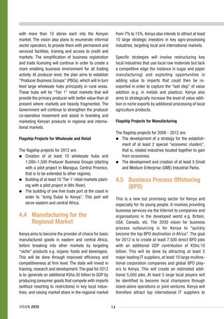 with more than 10 stores each into the Kenyan                     from 7% to 15%. Kenya also intends to attract at least
market. The vision also plans to enumerate informal               10 large strategic investors in key agro-processing
sector operators, to provide them with permanent and              industries, targeting local and international markets.
serviced facilities, training and access to credit and
markets. The simplification of business registration              Specific strategies will involve restructuring key
and trade licensing will continue in order to create a            local industries that use local raw materials but lack
more enabling business environment for all trading                a competitive edge (for instance in sugar and paper
activity. At producer level, the plan aims to establish           manufacturing) and exploiting opportunities in
“Producer Business Groups” (PBGs), which will in turn             adding value to imports that could then be re-
feed large wholesale hubs principally in rural areas.             exported in order to capture the “last step” of value
These hubs will be “Tier 1” retail markets that will              addition (e.g. in metals and plastics). Kenya also
provide the primary producer with better value than at            aims to strategically increase the level of value addi-
present where markets are heavily fragmented. The                 tion in niche exports by additional processing of local
Government will continue to strengthen the producer               agriculture products.
co-operative movement and assist in branding and
marketing Kenyan products in regional and interna-                Flagship Projects for Manufacturing
tional markets.
                                                                  The flagship projects for 2008 - 2012 are:
Flagship Projects for Wholesale and Retail                           The development of a strategy for the establish-
                                                                     ment of at least 2 special “economic clusters”,
The flagship projects for 2012 are:                                  that is, related industries located together to gain
   Creation of at least 10 wholesale hubs and                        from economies.
   1,000–1,500 Producer Business Groups (starting                    The development and creation of at least 5 Small
   with a pilot project in Maragua, Central Province,                and Medium Enterprise (SME) Industrial Parks.
   that is to be extended to other regions).
   Building of at least 10 ‘Tier 1’ retail markets (start-        4.5 Business Process Offshoring
   ing with a pilot project in Athi River).                           (BPO)
   The building of one free trade port at the coast in
   order to “bring Dubai to Kenya”. This port will                This is a new but promising sector for Kenya and
   serve eastern and central Africa.                              especially for its young people. It involves providing
                                                                  business services via the Internet to companies and
4.4 Manufacturing for the                                         organisations in the developed world e.g. Britain,
    Regional Market                                               USA, Canada, etc. The 2030 vision for business
                                                                  process outsourcing is for Kenya to “quickly
Kenya aims to become the provider of choice for basic             become the top BPO destination in Africa”. The goal
manufactured goods in eastern and central Africa,                 for 2012 is to create at least 7,500 direct BPO jobs
before breaking into other markets by targeting                   with an additional GDP contribution of KShs.10
“niche” products e.g. organic foods and beverages).               billion. This will be done by attracting at least 5
This will be done through improved efficiency and                 major leading IT suppliers, at least 10 large multina-
competitiveness at firm level. The state will invest in           tional corporation companies and global BPO play-
training, research and development. The goal for 2012             ers to Kenya. This will create an estimated addi-
is to: generate an additional KShs.30 billion to GDP by           tional 5,000 jobs. At least 5 large local players will
producing consumer goods that compete with imports                be identified to become local champions through
(without resorting to restrictions) in key local indus-           stand-alone operations or joint ventures. Kenya will
tries; and raising market share in the regional market            therefore attract top international IT suppliers to


VISION 2030                                                  14
 