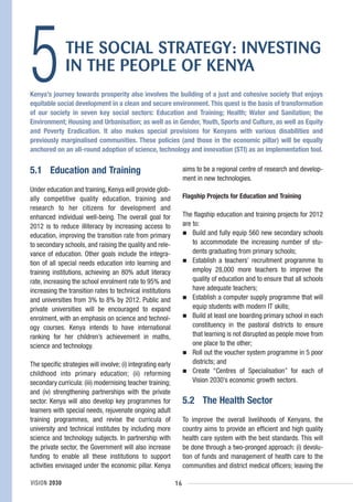 5             THE SOCIAL STRATEGY: INVESTING
              IN THE PEOPLE OF KENYA
Kenya’s journey towards prosperity also involves the building of a just and cohesive society that enjoys
equitable social development in a clean and secure environment. This quest is the basis of transformation
of our society in seven key social sectors: Education and Training; Health; Water and Sanitation; the
Environment; Housing and Urbanisation; as well as in Gender, Youth, Sports and Culture, as well as Equity
and Poverty Eradication. It also makes special provisions for Kenyans with various disabilities and
previously marginalised communities. These policies (and those in the economic pillar) will be equally
anchored on an all-round adoption of science, technology and innovation (STI) as an implementation tool.


5.1 Education and Training                                         aims to be a regional centre of research and develop-
                                                                   ment in new technologies.
Under education and training, Kenya will provide glob-
ally competitive quality education, training and                   Flagship Projects for Education and Training
research to her citizens for development and
enhanced individual well-being. The overall goal for               The flagship education and training projects for 2012
2012 is to reduce illiteracy by increasing access to               are to:
education, improving the transition rate from primary                  Build and fully equip 560 new secondary schools
to secondary schools, and raising the quality and rele-                to accommodate the increasing number of stu-
vance of education. Other goals include the integra-                   dents graduating from primary schools;
tion of all special needs education into learning and                  Establish a teachers’ recruitment programme to
training institutions, achieving an 80% adult literacy                 employ 28,000 more teachers to improve the
rate, increasing the school enrolment rate to 95% and                  quality of education and to ensure that all schools
increasing the transition rates to technical institutions              have adequate teachers;
and universities from 3% to 8% by 2012. Public and                     Establish a computer supply programme that will
private universities will be encouraged to expand                      equip students with modern IT skills;
enrolment, with an emphasis on science and technol-                    Build at least one boarding primary school in each
ogy courses. Kenya intends to have international                       constituency in the pastoral districts to ensure
ranking for her children’s achievement in maths,                       that learning is not disrupted as people move from
science and technology.                                                one place to the other;
                                                                       Roll out the voucher system programme in 5 poor
The specific strategies will involve; (i) integrating early            districts; and
childhood into primary education; (ii) reforming                       Create “Centres of Specialisation” for each of
secondary curricula: (iii) modernising teacher training;               Vision 2030’s economic growth sectors.
and (iv) strengthening partnerships with the private
sector. Kenya will also develop key programmes for                 5.2 The Health Sector
learners with special needs, rejuvenate ongoing adult
training programmes, and revise the curricula of                   To improve the overall livelihoods of Kenyans, the
university and technical institutes by including more              country aims to provide an efficient and high quality
science and technology subjects. In partnership with               health care system with the best standards. This will
the private sector, the Government will also increase              be done through a two-pronged approach: (i) devolu-
funding to enable all these institutions to support                tion of funds and management of health care to the
activities envisaged under the economic pillar. Kenya              communities and district medical officers; leaving the

VISION 2030                                                   16
 