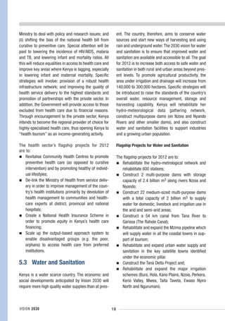 Ministry to deal with policy and research issues; and           ent. The country, therefore, aims to conserve water
(ii) shifting the bias of the national health bill from         sources and start new ways of harvesting and using
curative to preventive care. Special attention will be          rain and underground water. The 2030 vision for water
paid to lowering the incidence of HIV/AIDS, malaria             and sanitation is to ensure that improved water and
and TB, and lowering infant and mortality ratios. All           sanitation are available and accessible to all. The goal
this will reduce equalities in access to health care and        for 2012 is to increase both access to safe water and
improve key areas where Kenya is lagging, especially            sanitation in both rural and urban areas beyond pres-
in lowering infant and maternal mortality. Specific             ent levels. To promote agricultural productivity, the
strategies will involve: provision of a robust health           area under irrigation and drainage will increase from
infrastructure network; and improving the quality of            140,000 to 300,000 hectares. Specific strategies will
health service delivery to the highest standards and            be introduced to raise the standards of the country’s
promotion of partnerships with the private sector. In           overall water, resource management, storage and
addition, the Government will provide access to those           harvesting capability. Kenya will rehabilitate her
excluded from health care due to financial reasons.             hydro-meteorological data gathering network,
Through encouragement to the private sector, Kenya              construct multipurpose dams (on Nzoia and Nyando
intends to become the regional provider of choice for           Rivers and other smaller dams), and also construct
highly-specialised health care, thus opening Kenya to           water and sanitation facilities to support industries
“health tourism” as an income-generating activity.              and a growing urban population.

The health sector’s flagship projects for 2012                  Flagship Projects for Water and Sanitation
are to:
    Revitalise Community Health Centres to promote              The flagship projects for 2012 are to:
    preventive health care (as opposed to curative                 Rehabilitate the hydro-metrological network and
    intervention) and by promoting healthy of individ-             rehabilitate 600 stations;
    ual lifestyles;                                                Construct 2 multi-purpose dams with storage
    De-link the Ministry of Health from service deliv-             capacity of 2.4 billion m3 along rivers Nzoia and
    ery in order to improve management of the coun-                Nyando;
    try’s health institutions primarily by devolution of           Construct 22 medium-sized multi-purpose dams
    health management to communities and health-                   with a total capacity of 2 billion m3 to supply
    care experts at district, provincial and national              water for domestic, livestock and irrigation use in
    hospitals;                                                     the arid and semi-arid areas;
    Create a National Health Insurance Scheme in                   Construct a 54 km canal from Tana River to
    order to promote equity in Kenya’s health care                 Garissa (The Rahole Canal);
    financing;                                                     Rehabilitate and expand the Mzima pipeline which
    Scale up the output-based approach system to                   will supply water in all the coastal towns in sup-
    enable disadvantaged groups (e.g. the poor,                    port of tourism;
    orphans) to access health care from preferred                  Rehabilitate and expand urban water supply and
    institutions.                                                  sanitation in the key satellite towns identified
                                                                   under the economic pillar.
5.3 Water and Sanitation                                           Construct the Tana Delta Project and;
                                                                   Rehabilitate and expand the major irrigation
Kenya is a water scarce country. The economic and                  schemes (Bura, Hola, Kano Plains, Nzoia, Perkera,
social developments anticipated by Vision 2030 will                Kerio Valley, Mwea, Taita Taveta, Ewaso Nyiro
require more high quality water supplies than at pres-             North and Ngurumani).



VISION 2030                                                18
 