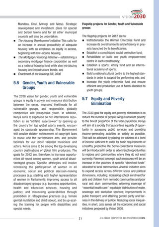 Mandera, Kitui, Mwingi and Meru). Strategic               Flagship projects for Gender, Youth and Vulnerable
   development and investment plans for special              groups
   and border towns and for all other municipal
   councils will also be undertaken.                         The flagship projects for 2012 are to:
   The Housing Development Initiative: This calls for           Institutionalize the Women Enterprise Fund and
   an increase in annual productivity of adequate               increase its overall amounts and efficiency in proj-
   housing with an emphasis on equity in access,                ects launched by its beneficiaries;
   beginning with low-income housing.                           Establish a consolidated social protection fund;
   The Mortgage Financing Initiative – establishing a           Rehabilitate or build one youth empowerment
   secondary mortgage finance corporation as well               centre in each constituency;
   as a national housing fund while also introducing            Establish a sports’ lottery fund and an interna-
   housing and infrastructure bonds; and                        tional academy of sports;
   Enactment of the Housing Bill, 2006                          Build a national cultural centre to the highest stan-
                                                                dards in order to support the performing arts; and
5.6 Gender, Youth and Vulnerable                                Increase the youth enterprise fund and ensure
                                                                efficient and productive use of funds allocated to
    Groups                                                      youth groups.
The 2030 vision for gender, youth and vulnerable
groups is equity in power and resource distribution          5.7 Equity and Poverty
between the sexes, improved livelihoods for all                  Elimination
vulnerable groups, and responsible, globally
competitive and prosperous youth. In addition,               The 2030 goal for equity and poverty elimination is to
Kenya aims to capitalise on her international repu-          reduce the number of people living in absolute poverty
tation as an “athletic superpower” by opening up             to the tiniest proportion of the total population. Kenya
the country for top global sports events, encour-            will aim at a society that guarantees equality of oppor-
aged by corporate sponsorship. The Government                tunity in accessing public services and providing
will provide stricter enforcement of copyright laws          income-generating activities as widely as possible.
in music and the performance arts, and provide               That will be achieved by placing the citizens at a level
facilities for our most talented musicians and               of income sufficient to cater for basic requirements of
actors. Kenya aims to be among the top developing            a healthy, productive life. Some correctional measures
country destinations of global film producers. The           will be introduced in order to extend such opportunities
goals for 2012 are, therefore, to increase opportu-          to regions and communities where they do not exist
nities all-round among women, youth and all disad-           currently. Foremost amongst such measures will be an
vantaged groups. Specific strategies will involve            increase in the volumes of specific “devolved funds”
increasing the participation of women in all                 allocated to local communities. Another initiative aims
economic, social and political decision-making               to expand access across different social and political
processes (e.g. starting with higher representation          dimensions, including: increasing school enrolment for
of women in Parliament); improving access to all             girls and children from nomadic communities and poor
disadvantaged groups (e.g. business opportunities,           rural and slum communities; widening coverage of
health and education services, housing and                   “essential health care”; equitable distribution of water,
justice); and minimising vulnerabilities through             sewerage and sanitation services; improvements in
prohibition of retrogressive practices (e.g. female          public transport; and attaining gender parity and fair-
genital mutilation and child labour), and by up-scal-        ness in the delivery of justice. Reducing social inequal-
ing the training for people with disabilities and            ities, in short, cuts across all the economic and social
special needs.                                               initiatives proposed by Vision 2030.


                                                        21                  A GLOBALLY COMPETITIVE AND PROSPEROUS KENYA
 