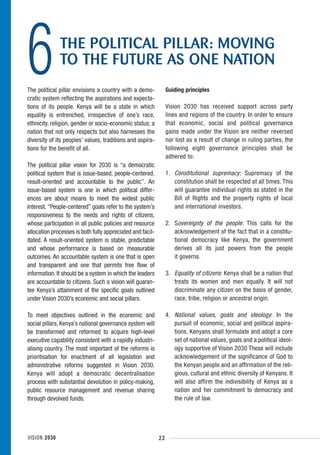 6             THE POLITICAL PILLAR: MOVING
              TO THE FUTURE AS ONE NATION
The political pillar envisions a country with a demo-
cratic system reflecting the aspirations and expecta-
tions of its people. Kenya will be a state in which
                                                                 Guiding principles

                                                                 Vision 2030 has received support across party
equality is entrenched, irrespective of one’s race,              lines and regions of the country. In order to ensure
ethnicity, religion, gender or socio-economic status; a          that economic, social and political governance
nation that not only respects but also harnesses the             gains made under the Vision are neither reversed
diversity of its peoples’ values, traditions and aspira-         nor lost as a result of change in ruling parties, the
tions for the benefit of all.                                    following eight governance principles shall be
                                                                 adhered to:
The political pillar vision for 2030 is “a democratic
political system that is issue-based, people-centered,           1. Constitutional supremacy: Supremacy of the
result-oriented and accountable to the public”. An                  constitution shall be respected at all times. This
issue-based system is one in which political differ-                will guarantee individual rights as stated in the
ences are about means to meet the widest public                     Bill of Rights and the property rights of local
interest. “People-centered” goals refer to the system’s             and international investors.
responsiveness to the needs and rights of citizens,
whose participation in all public policies and resource          2. Sovereignty of the people: This calls for the
allocation processes is both fully appreciated and facil-           acknowledgement of the fact that in a constitu-
itated. A result-oriented system is stable, predictable             tional democracy like Kenya, the government
and whose performance is based on measurable                        derives all its just powers from the people
outcomes. An accountable system is one that is open                 it governs.
and transparent and one that permits free flow of
information. It should be a system in which the leaders          3. Equality of citizens: Kenya shall be a nation that
are accountable to citizens. Such a vision will guaran-             treats its women and men equally. It will not
tee Kenya’s attainment of the specific goals outlined               discriminate any citizen on the basis of gender,
under Vision 2030’s economic and social pillars.                    race, tribe, religion or ancestral origin.

To meet objectives outlined in the economic and                  4. National values, goals and ideology: In the
social pillars, Kenya’s national governance system will             pursuit of economic, social and political aspira-
be transformed and reformed to acquire high-level                   tions, Kenyans shall formulate and adopt a core
executive capability consistent with a rapidly industri-            set of national values, goals and a political ideol-
alising country. The most important of the reforms is               ogy supportive of Vision 2030 These will include
prioritisation for enactment of all legislation and                 acknowledgement of the significance of God to
administrative reforms suggested in Vision 2030.                    the Kenyan people and an affirmation of the reli-
Kenya will adopt a democratic decentralisation                      gious, cultural and ethnic diversity of Kenyans. It
process with substantial devolution in policy-making,               will also affirm the indivisibility of Kenya as a
public resource management and revenue sharing                      nation and her commitment to democracy and
through devolved funds.                                             the rule of law.




VISION 2030                                                 22
 