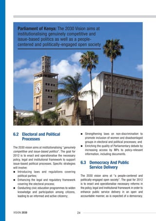Parliament of Kenya: The 2030 Vision aims at
   institutionalising genuinely competitive and
   issue-based politics as well as a people-
   centered and politically-engaged open society




6.2 Electoral and Political                                      Strengthening laws on non-discrimination to
    Processes                                                    promote inclusion of women and disadvantaged
                                                                 groups in electoral and political processes; and
The 2030 vision aims at institutionalising “genuinely            Enriching the quality of Parliamentary debate by
competitive and issue-based politics”. The goal for              increasing access by MPs to policy-relevant
2012 is to enact and operationalise the necessary                information, including documents.
policy, legal and institutional framework to support
issue-based political processes. Specific strategies         6.3 Democracy And Public
will involve:                                                    Service Delivery
    Introducing laws and regulations covering
    political parties;                                       The 2030 vision aims at “a people-centered and
    Enhancing the legal and regulatory framework             politically-engaged open society”. The goal for 2012
    covering the electoral process;                          is to enact and operationalise necessary reforms in
    Conducting civic education programmes to widen           the policy, legal and institutional framework in order to
    knowledge and participation among citizens,              enhance public service delivery in an open and
    leading to an informed and active citizenry;             accountable manner, as is expected of a democracy.




VISION 2030                                             24
 
