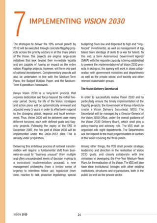 7             IMPLEMENTING VISION 2030

The strategies to deliver the 10% annual growth by
2012 will be executed through concrete flagship proj-
ects across the priority sectors in all the three pillars
                                                                 budgeting (from low and dispersed to high and “ring-
                                                                 fenced” investments), as well as management of top
                                                                 talent (from shortage of skills to a war for talent). To
of the Vision. The projects are original large-scale             this end, a Semi Autonomous Government Agency
initiatives that look beyond their immediate locality            (SAGA) with the requisite capacity is being established
and are capable of having an impact on the entire                to oversee the implementation of all Vision 2030 proj-
nation. Flagship projects, however, will form only part          ects. In doing so, the agency will work in close collab-
of national development. Complementary projects will             oration with government ministries and departments
also be undertaken in line with the Medium-Term                  as well as the private sector, civil society and other
Plans, the Budget Outlook Paper, and the Medium-                 relevant stakeholder groups.
Term Expenditure Framework.
                                                                 The Vision Delivery Secretariat
Kenya Vision 2030 is a long-term process that
requires dedication and focus beyond the initial five-           In order to successfully realise Vision 2030 and to
year period. During the life of the Vision, strategies           particularly ensure the timely implementation of the
and action plans will be systematically reviewed and             flagship projects, the Government of Kenya intends to
adjusted every 5 years in order to effectively respond           create a Vision Delivery Secretariat (VDS). The
to the changing global, regional and local environ-              Secretariat will be managed by a Director-General of
ment. Thus, Vision 2030 will be delivered over many              the Vision 2030 Office, under the overall guidance of
different horizons, each with defined goals and flag-            the Vision 2030 Delivery Board, which shall play a
ship projects. Following the expiry of the ERS in                policy-making and advisory role. The VDS shall be
December 2007, the first part of Vision 2030 will be             organised into eight departments. The Departments
implemented under the 2008-2012 plan. This is                    will correspond to the main project clusters or sectors
already under preparation.                                       of the Vision covering the three pillars.

Delivering this ambitious process of national transfor-          Among other things, the VDS shall provide strategic
mation will require: a fundamental shift from busi-              leadership and direction in the realisation of Vision
ness-as-usual to “business unusual” (from multiple               2030 goals, and closely collaborate with line
and often uncoordinated levels of decision making to             ministries in developing the Five-Year Medium-Term
a centralised implementation process); a new                     Plans for the realisation of the Vision. The VDS will also
management philosophy (from a limited sense of                   have clear institutional linkages with other existing
urgency to relentless follow up); legislation (from              institutions, structures and organisations, both in the
slow, reactive to fast, proactive legislating); special          public as well as the private sector.




VISION 2030                                                 26
 