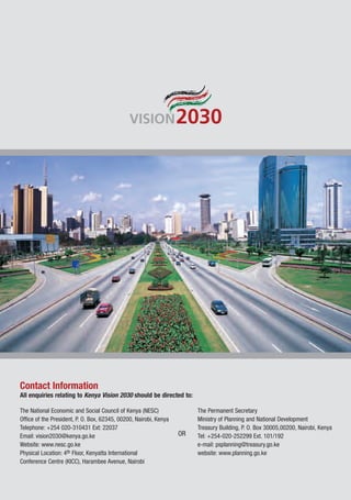 Contact Information
All enquiries relating to Kenya Vision 2030 should be directed to:

The National Economic and Social Council of Kenya (NESC)                The Permanent Secretary
Office of the President, P. O. Box, 62345, 00200, Nairobi, Kenya        Ministry of Planning and National Development
Telephone: +254 020-310431 Ext: 22037                                   Treasury Building, P. O. Box 30005,00200, Nairobi, Kenya
Email: vision2030@kenya.go.ke                                      OR   Tel: +254-020-252299 Ext. 101/192
Website: www.nesc.go.ke                                                 e-mail: psplanning@treasury.go.ke
Physical Location: 4th Floor, Kenyatta International                    website: www.planning.go.ke
Conference Centre (KICC), Harambee Avenue, Nairobi
 