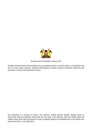 © Government of the Republic of Kenya, 2007

All rights reserved. No part of this publication may be reproduced, stored in a retrieval system, or transmitted in any
form, or by any means, electronic, mechanical, photocopying, recording, scanning or otherwise, without the prior
permission in writing of the Government of Kenya.




This publication is a summary of Kenya’s new long-term national planning strategy, officially known as
Kenya Vision 2030. The publication briefly states the main goals of the Economic, Social and Political pillars that
underpin Vision 2030. It also summarises the major (or flagship) projects to be embarked upon in the medium-term
period of the Vision i.e. from 2008-2012.
 