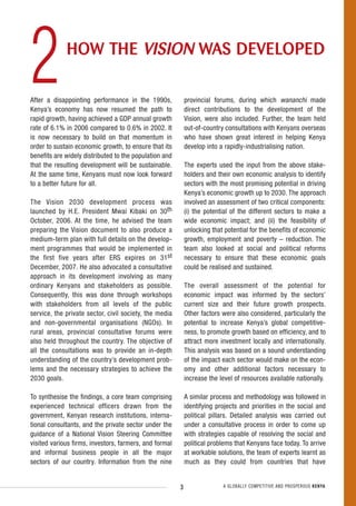 2            HOW THE VISION WAS DEVELOPED

After a disappointing performance in the 1990s,
Kenya’s economy has now resumed the path to
rapid growth, having achieved a GDP annual growth
                                                            provincial forums, during which wananchi made
                                                            direct contributions to the development of the
                                                            Vision, were also included. Further, the team held
rate of 6.1% in 2006 compared to 0.6% in 2002. It           out-of-country consultations with Kenyans overseas
is now necessary to build on that momentum in               who have shown great interest in helping Kenya
order to sustain economic growth, to ensure that its        develop into a rapidly-industrialising nation.
benefits are widely distributed to the population and
that the resulting development will be sustainable.         The experts used the input from the above stake-
At the same time, Kenyans must now look forward             holders and their own economic analysis to identify
to a better future for all.                                 sectors with the most promising potential in driving
                                                            Kenya’s economic growth up to 2030. The approach
The Vision 2030 development process was                     involved an assessment of two critical components:
launched by H.E. President Mwai Kibaki on 30th              (i) the potential of the different sectors to make a
October, 2006. At the time, he advised the team             wide economic impact; and (ii) the feasibility of
preparing the Vision document to also produce a             unlocking that potential for the benefits of economic
medium-term plan with full details on the develop-          growth, employment and poverty – reduction. The
ment programmes that would be implemented in                team also looked at social and political reforms
the first five years after ERS expires on 31st              necessary to ensure that these economic goals
December, 2007. He also advocated a consultative            could be realised and sustained.
approach in its development involving as many
ordinary Kenyans and stakeholders as possible.              The overall assessment of the potential for
Consequently, this was done through workshops               economic impact was informed by the sectors’
with stakeholders from all levels of the public             current size and their future growth prospects.
service, the private sector, civil society, the media       Other factors were also considered, particularly the
and non-governmental organisations (NGOs). In               potential to increase Kenya’s global competitive-
rural areas, provincial consultative forums were            ness, to promote growth based on efficiency, and to
also held throughout the country. The objective of          attract more investment locally and internationally.
all the consultations was to provide an in-depth            This analysis was based on a sound understanding
understanding of the country’s development prob-            of the impact each sector would make on the econ-
lems and the necessary strategies to achieve the            omy and other additional factors necessary to
2030 goals.                                                 increase the level of resources available nationally.

To synthesise the findings, a core team comprising          A similar process and methodology was followed in
experienced technical officers drawn from the               identifying projects and priorities in the social and
government, Kenyan research institutions, interna-          political pillars. Detailed analysis was carried out
tional consultants, and the private sector under the        under a consultative process in order to come up
guidance of a National Vision Steering Committee            with strategies capable of resolving the social and
visited various firms, investors, farmers, and formal       political problems that Kenyans face today. To arrive
and informal business people in all the major               at workable solutions, the team of experts learnt as
sectors of our country. Information from the nine           much as they could from countries that have


                                                        3                 A GLOBALLY COMPETITIVE AND PROSPEROUS KENYA
 