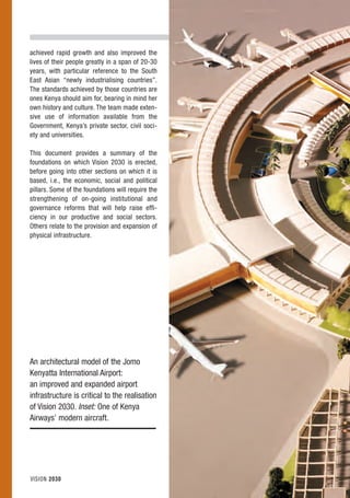 achieved rapid growth and also improved the
lives of their people greatly in a span of 20-30
years, with particular reference to the South
East Asian “newly industrialising countries”.
The standards achieved by those countries are
ones Kenya should aim for, bearing in mind her
own history and culture. The team made exten-
sive use of information available from the
Government, Kenya’s private sector, civil soci-
ety and universities.

This document provides a summary of the
foundations on which Vision 2030 is erected,
before going into other sections on which it is
based, i.e., the economic, social and political
pillars. Some of the foundations will require the
strengthening of on-going institutional and
governance reforms that will help raise effi-
ciency in our productive and social sectors.
Others relate to the provision and expansion of
physical infrastructure.




An architectural model of the Jomo
Kenyatta International Airport:
an improved and expanded airport
infrastructure is critical to the realisation
of Vision 2030. Inset: One of Kenya
Airways’ modern aircraft.




VISION 2030
 