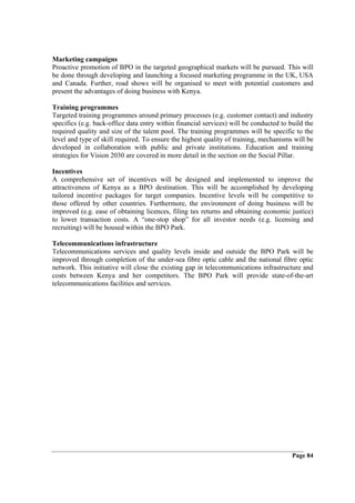 Marketing campaigns
Proactive promotion of BPO in the targeted geographical markets will be pursued. This will
be done through developing and launching a focused marketing programme in the UK, USA
and Canada. Further, road shows will be organised to meet with potential customers and
present the advantages of doing business with Kenya.

Training programmes
Targeted training programmes around primary processes (e.g. customer contact) and industry
specifics (e.g. back-office data entry within financial services) will be conducted to build the
required quality and size of the talent pool. The training programmes will be specific to the
level and type of skill required. To ensure the highest quality of training, mechanisms will be
developed in collaboration with public and private institutions. Education and training
strategies for Vision 2030 are covered in more detail in the section on the Social Pillar.

Incentives
A comprehensive set of incentives will be designed and implemented to improve the
attractiveness of Kenya as a BPO destination. This will be accomplished by developing
tailored incentive packages for target companies. Incentive levels will be competitive to
those offered by other countries. Furthermore, the environment of doing business will be
improved (e.g. ease of obtaining licences, filing tax returns and obtaining economic justice)
to lower transaction costs. A “one-stop shop” for all investor needs (e.g. licensing and
recruiting) will be housed within the BPO Park.

Telecommunications infrastructure
Telecommunications services and quality levels inside and outside the BPO Park will be
improved through completion of the under-sea fibre optic cable and the national fibre optic
network. This initiative will close the existing gap in telecommunications infrastructure and
costs between Kenya and her competitors. The BPO Park will provide state-of-the-art
telecommunications facilities and services.




                                                                                        Page 84
 