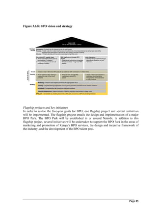 Figure 3.6.8: BPO vision and strategy




                                                                                       Vision 2030
                                                                             The top BPO destination in Africa


                    Strategic Geography – Primarily the UK followed by the US and Canada
                      thrusts Process – Initially customer contact (mainly outbound, collections and correspondence) as well as basic back office
                                       processes like transcription to get into the BPO industry and build credibility
                              Industry – Primarily banking and insurance, especially during initial years

                                International IT supplier base            MNC captives and foreign BPO               Local champions
                                • Attract and develop strong base of      players                                    • Develop strong local firms through
                                   leading global IT suppliers            • Attract large multinational companies,     stand-alone operations or Joint
                                • Focus on leading brands to build          foreign specialists and general BPO        Ventures
                                   credibility of industry                  players




                                • Create at least 7 500 direct BPO jobs with an additional GDP contribution of ~KSh10 billion
   Goals for 2012




                      Overall

                     Specific • Attract at least 5 major leading IT       • Attract at least 10 large MNC            • Target at least 5 local players to
                                suppliers in order to their local            captives and global BPO                    develop as local champions
                                presence                                     players                                    through stand-alone operations
                                                                                                                        or Joint Ventures

                                  Marketing – Proactive and targeted promotion with a geographic focus
                    Strategy
                                  Training – Targeted training programmes around primary business processes and for specific industries

                                  Incentives – Comprehensive set of fiscal and business incentives

                                  Telecom infrastructure – Massive reduction in telecom costs and improvement in quality levels
                                BPO park – Consolidate key enabling factors into a BPO park and use it as a BPO accelerating institution




Flagship projects and key initiatives
In order to realise the five-year goals for BPO, one flagship project and several initiatives
will be implemented. The flagship project entails the design and implementation of a major
BPO Park. The BPO Park will be established in or around Nairobi. In addition to this
flagship project, several initiatives will be undertaken to support the BPO Park in the areas of
marketing and promotion of Kenya’s BPO services, the design and incentive framework of
the industry, and the development of the BPO talent pool.




                                                                                                                                                            Page 85
 