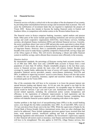 1.4.   Financial Services

Overview
Financial services will play a critical role in the next phase of the development of our country
by providing better intermediation between savings and investments than at present. This will
assist the mobilisation of investment funds that are required to implement the projects of
Vision 2030. Kenya also intends to become the leading financial centre in Eastern and
Southern Africa, in competition with similar centres in the Western Indian Ocean rim.

The financial sector in Kenya comprises banking, insurance, capital markets and pension
funds. Other parts of the sector include quasi-banking institutions and services provided by
savings and credit cooperative organisations (SACCOs), micro-finance services, building
societies, development finance institutions (DFIs) and informal financial services. Currently,
the sector contributes about 4 per cent to GDP and provides assets equivalent to about 40 per
cent of GDP. On the whole, the sector is characterised by low penetration and limited supply
of long-term finance. However, there is considerable potential to improve the depth and
breadth of the sector to make Kenya a globally competitive financial hub, serving a large part
of the Africa region of Africa. This will involve developing a vibrant and stable financial
system to mobilise savings, and to allocate these resources more efficiently in the economy.

Situation Analysis
By international standards, the percentage of Kenyans owning bank accounts remains low.
As of 30th June 2005, there were only 2,204,000 bank accounts in Kenya from a total
population of more than 30 million. Despite remarkable progress in the last three years,
access to financial services outside the main cities still remains limited. Besides more
coverage by regular banks, addressing the issue of access will require strengthening of the
alternative financial service providers, namely: micro-finance institutions, SACCOs and
DFIs, in addition to improving investors’ access to term finance. Kenya will also take action
to enhance the use of pensions, insurance, capital and securities markets in realising the
investment goals set for Vision 2030.

One of the constraints that will have to be overcome is to lower the present interest rate
spread between lending and deposit rates. At 8.6 per cent, the spread is too high for the
purposes of mobilising savings and credit expansion. An acceptable range for interest rate
spread would be between 5 per cent and 6 per cent. Institutional reforms are needed in
several related segments, including: the commercial justice system; transparency and
efficiency in the registration of collateral; improvements in land registration and the
companies registry; and expansion of private credit reference bureaus. completing these
reforms will makethe financial system capable of competing with others in the region.

Another problem is the high level of non-performing loans (NPLs) in the overall banking
sector, even though this has fallen considerably since 2003. As of mid-2005, NPLs were at
19.3 per cent down from 46 per cent in the late 1990s. While the supervision of banks by the
Central Bank of Kenya broadly follows international norms, there are other challenges that
need to be addressed. These include inadequate provision against losses incurred from bad
loans, weak internal controls, insufficient auditing and lack of adequate anti-money
laundering legislation and enforcement. In addition, the Government’s supervisory capacity
in other financial sub-sectors (such as insurance, rural finance and microfinance institutions)
will have to be strengthened. This also applies to SACCOs, village finance services, hire
                                                                                        Page 87
 