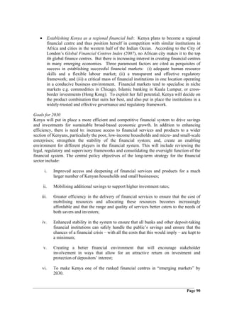 •     Establishing Kenya as a regional financial hub: Kenya plans to become a regional
         financial centre and thus position herself in competition with similar institutions in
         Africa and cities in the western half of the Indian Ocean. According to the City of
         London’s Global Financial Centres Index (2007), no African city makes it to the top
         46 global finance centres. But there is increasing interest in creating financial centres
         in many emerging economies. Three paramount factors are cited as perquisites of
         success in establishing successful financial markets: (i) adequate human resource
         skills and a flexible labour market; (ii) a transparent and effective regulatory
         framework; and (iii) a critical mass of financial institutions in one location operating
         in a conducive business environment. Financial markets tend to specialise in niche
         markets e.g. commodities in Chicago, Islamic banking in Kuala Lumpur, or cross-
         border investments (Hong Kong). To exploit her full potential, Kenya will decide on
         the product combination that suits her best, and also put in place the institutions in a
         widely-trusted and effective governance and regulatory framework.

Goals for 2030
Kenya will put in place a more efficient and competitive financial system to drive savings
and investments for sustainable broad-based economic growth. In addition to enhancing
efficiency, there is need to: increase access to financial services and products to a wider
section of Kenyans, particularly the poor, low-income households and micro- and small-scale
enterprises; strengthen the stability of the financial system; and, create an enabling
environment for different players in the financial system. This will include reviewing the
legal, regulatory and supervisory frameworks and consolidating the oversight function of the
financial system. The central policy objectives of the long-term strategy for the financial
sector include:

        i.   Improved access and deepening of financial services and products for a much
             larger number of Kenyan households and small businesses;

       ii.   Mobilising additional savings to support higher investment rates;

    iii.     Greater efficiency in the delivery of financial services to ensure that the cost of
             mobilising resources and allocating these resources becomes increasingly
             affordable and that the range and quality of services better caters to the needs of
             both savers and investors;

       iv.   Enhanced stability in the system to ensure that all banks and other deposit-taking
             financial institutions can safely handle the public’s savings and ensure that the
             chances of a financial crisis – with all the costs that this would imply – are kept to
             a minimum;

       v.    Creating a better financial environment that will encourage stakeholder
             involvement in ways that allow for an attractive return on investment and
             protection of depositors’ interest;

       vi.   To make Kenya one of the ranked financial centres in “emerging markets” by
             2030.


                                                                                           Page 90
 