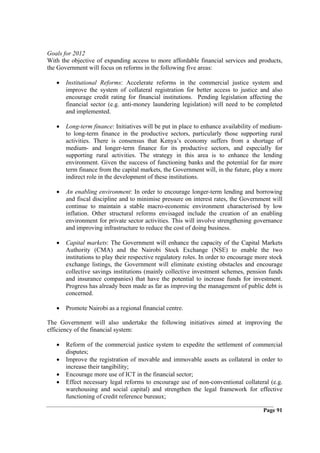Goals for 2012
With the objective of expanding access to more affordable financial services and products,
the Government will focus on reforms in the following five areas:

   •   Institutional Reforms: Accelerate reforms in the commercial justice system and
       improve the system of collateral registration for better access to justice and also
       encourage credit rating for financial institutions. Pending legislation affecting the
       financial sector (e.g. anti-money laundering legislation) will need to be completed
       and implemented.

   •   Long-term finance: Initiatives will be put in place to enhance availability of medium-
       to long-term finance in the productive sectors, particularly those supporting rural
       activities. There is consensus that Kenya’s economy suffers from a shortage of
       medium- and longer-term finance for its productive sectors, and especially for
       supporting rural activities. The strategy in this area is to enhance the lending
       environment. Given the success of functioning banks and the potential for far more
       term finance from the capital markets, the Government will, in the future, play a more
       indirect role in the development of these institutions.

   •   An enabling environment: In order to encourage longer-term lending and borrowing
       and fiscal discipline and to minimise pressure on interest rates, the Government will
       continue to maintain a stable macro-economic environment characterised by low
       inflation. Other structural reforms envisaged include the creation of an enabling
       environment for private sector activities. This will involve strengthening governance
       and improving infrastructure to reduce the cost of doing business.

   •   Capital markets: The Government will enhance the capacity of the Capital Markets
       Authority (CMA) and the Nairobi Stock Exchange (NSE) to enable the two
       institutions to play their respective regulatory roles. In order to encourage more stock
       exchange listings, the Government will eliminate existing obstacles and encourage
       collective savings institutions (mainly collective investment schemes, pension funds
       and insurance companies) that have the potential to increase funds for investment.
       Progress has already been made as far as improving the management of public debt is
       concerned.

   •   Promote Nairobi as a regional financial centre.

The Government will also undertake the following initiatives aimed at improving the
efficiency of the financial system:

   •   Reform of the commercial justice system to expedite the settlement of commercial
       disputes;
   •   Improve the registration of movable and immovable assets as collateral in order to
       increase their tangibility;
   •   Encourage more use of ICT in the financial sector;
   •   Effect necessary legal reforms to encourage use of non-conventional collateral (e.g.
       warehousing and social capital) and strengthen the legal framework for effective
       functioning of credit reference bureaux;

                                                                                       Page 91
 