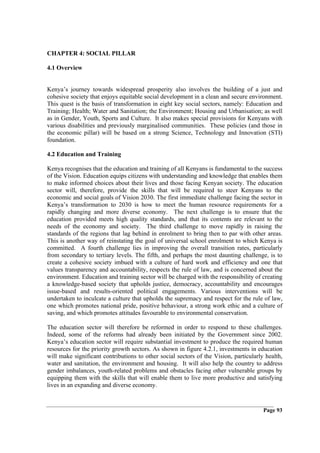 CHAPTER 4: SOCIAL PILLAR

4.1 Overview


Kenya’s journey towards widespread prosperity also involves the building of a just and
cohesive society that enjoys equitable social development in a clean and secure environment.
This quest is the basis of transformation in eight key social sectors, namely: Education and
Training; Health; Water and Sanitation; the Environment; Housing and Urbanisation; as well
as in Gender, Youth, Sports and Culture. It also makes special provisions for Kenyans with
various disabilities and previously marginalised communities. These policies (and those in
the economic pillar) will be based on a strong Science, Technology and Innovation (STI)
foundation.

4.2 Education and Training

Kenya recognises that the education and training of all Kenyans is fundamental to the success
of the Vision. Education equips citizens with understanding and knowledge that enables them
to make informed choices about their lives and those facing Kenyan society. The education
sector will, therefore, provide the skills that will be required to steer Kenyans to the
economic and social goals of Vision 2030. The first immediate challenge facing the sector in
Kenya’s transformation to 2030 is how to meet the human resource requirements for a
rapidly changing and more diverse economy. The next challenge is to ensure that the
education provided meets high quality standards, and that its contents are relevant to the
needs of the economy and society. The third challenge to move rapidly in raising the
standards of the regions that lag behind in enrolment to bring then to par with other areas.
This is another way of reinstating the goal of universal school enrolment to which Kenya is
committed. A fourth challenge lies in improving the overall transition rates, particularly
from secondary to tertiary levels. The fifth, and perhaps the most daunting challenge, is to
create a cohesive society imbued with a culture of hard work and efficiency and one that
values transparency and accountability, respects the rule of law, and is concerned about the
environment. Education and training sector will be charged with the responsibility of creating
a knowledge-based society that upholds justice, democracy, accountability and encourages
issue-based and results-oriented political engagements. Various interventions will be
undertaken to inculcate a culture that upholds the supremacy and respect for the rule of law,
one which promotes national pride, positive behaviour, a strong work ethic and a culture of
saving, and which promotes attitudes favourable to environmental conservation.

The education sector will therefore be reformed in order to respond to these challenges.
Indeed, some of the reforms had already been initiated by the Government since 2002.
Kenya’s education sector will require substantial investment to produce the required human
resources for the priority growth sectors. As shown in figure 4.2.1, investments in education
will make significant contributions to other social sectors of the Vision, particularly health,
water and sanitation, the environment and housing. It will also help the country to address
gender imbalances, youth-related problems and obstacles facing other vulnerable groups by
equipping them with the skills that will enable them to live more productive and satisfying
lives in an expanding and diverse economy.


                                                                                       Page 93
 